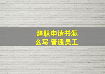 辞职申请书怎么写 普通员工